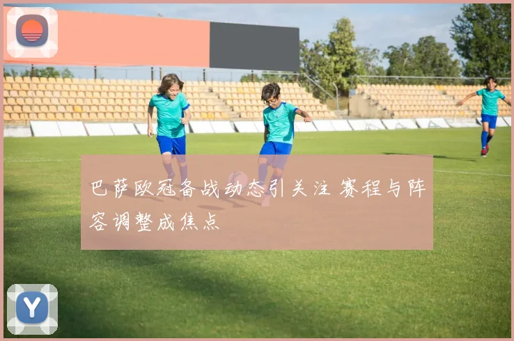 巴萨欧冠备战动态引关注 赛程与阵容调整成焦点